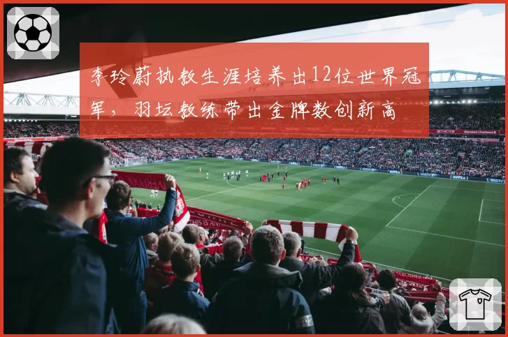 李玲蔚执教生涯培养出12位世界冠军,羽坛教练带出金牌数创新高
