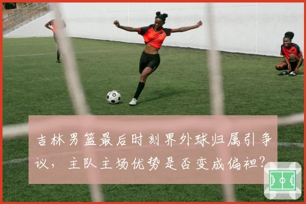 吉林男篮最后时刻界外球归属引争议,主队主场优势是否变成偏袒?