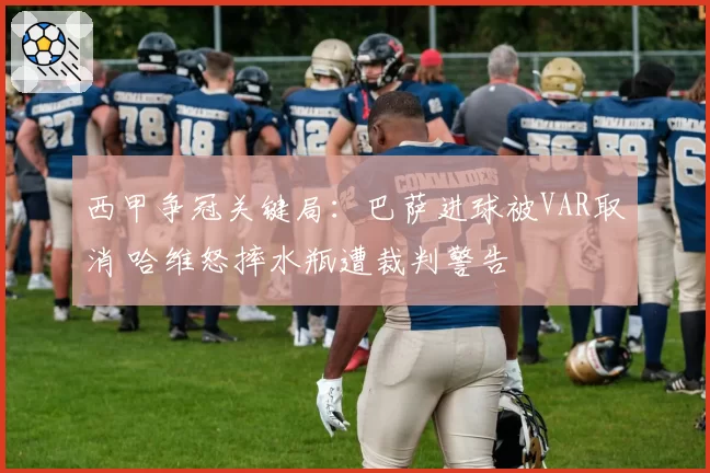 西甲争冠关键局：巴萨进球被VAR取消 哈维怒摔水瓶遭裁判警告