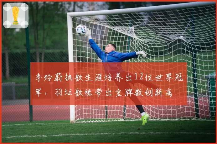 李玲蔚执教生涯培养出12位世界冠军,羽坛教练带出金牌数创新高