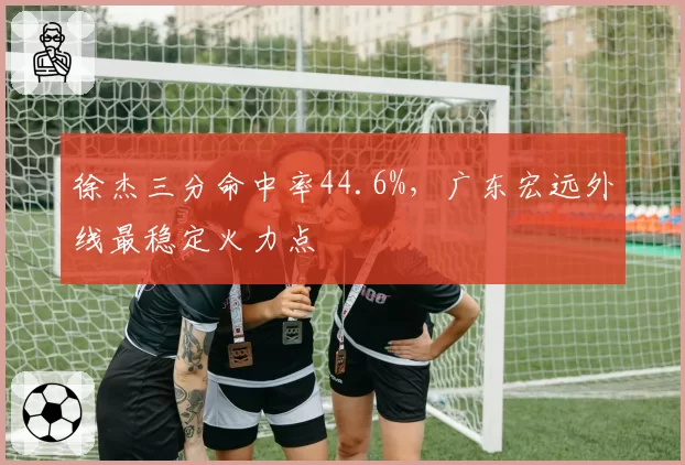 徐杰三分命中率44.6%,广东宏远外线最稳定火力点