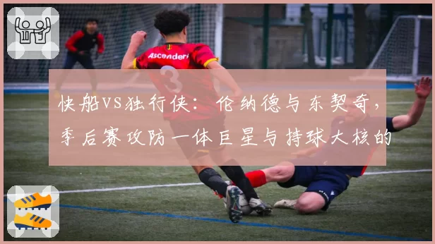 快船vs独行侠：伦纳德与东契奇，季后赛攻防一体巨星与持球大核的胜负手数据