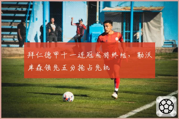 拜仁德甲十一连冠或将终结，勒沃库森领先五分抢占先机