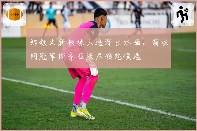 郑钦文新教练人选浮出水面，前法网冠军斯齐亚沃尼领跑候选