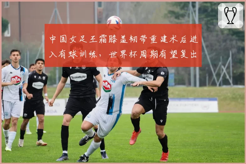 中国女足王霜膝盖韧带重建术后进入有球训练，世界杯周期有望复出