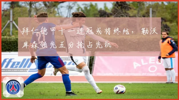 拜仁德甲十一连冠或将终结，勒沃库森领先五分抢占先机