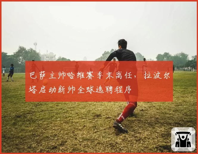 巴萨主帅哈维赛季末离任,拉波尔塔启动新帅全球选聘程序