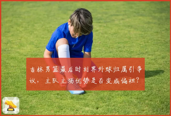 吉林男篮最后时刻界外球归属引争议,主队主场优势是否变成偏袒?