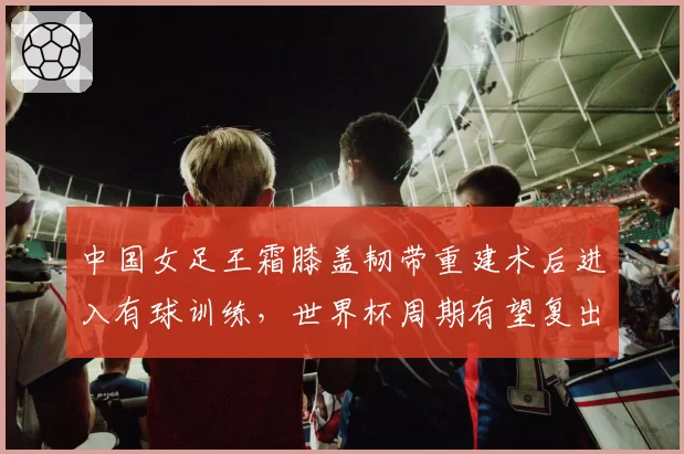 中国女足王霜膝盖韧带重建术后进入有球训练，世界杯周期有望复出