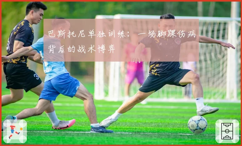 巴斯托尼单独训练：一场脚踝伤病背后的战术博弈