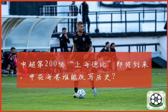 中超第200场“上海德比”即将到来，申花海港谁能改写历史？