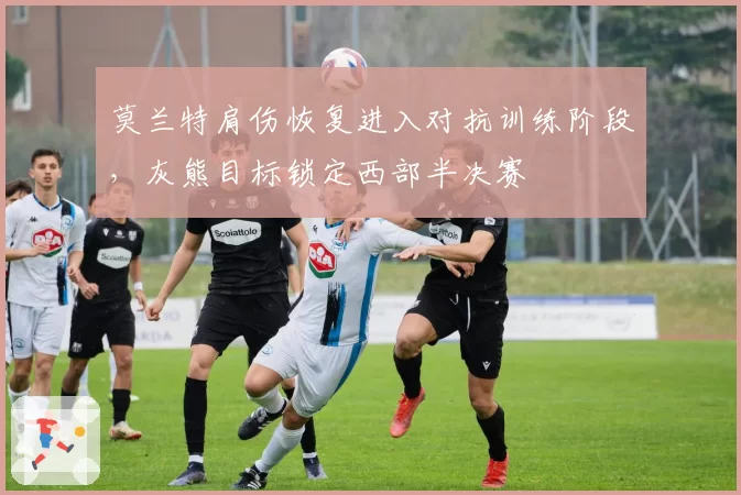 莫兰特肩伤恢复进入对抗训练阶段，灰熊目标锁定西部半决赛