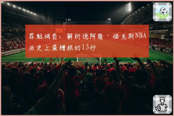 罪魁祸首,解析德阿隆·福克斯NBA历史上最糟糕的13秒