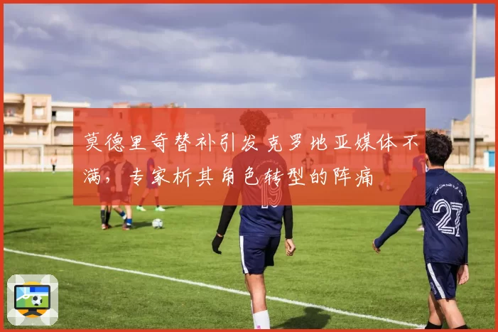 莫德里奇替补引发克罗地亚媒体不满，专家析其角色转型的阵痛