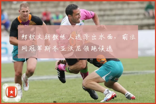 郑钦文新教练人选浮出水面，前法网冠军斯齐亚沃尼领跑候选