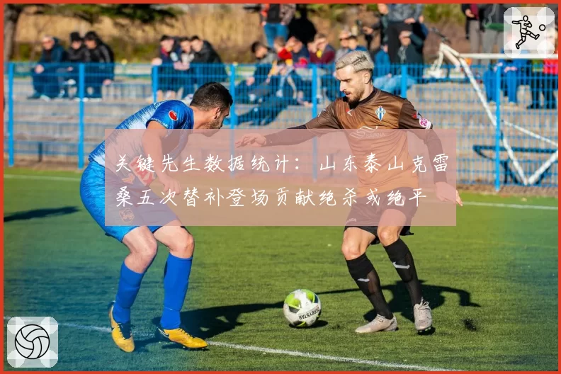 关键先生数据统计:山东泰山克雷桑五次替补登场贡献绝杀或绝平