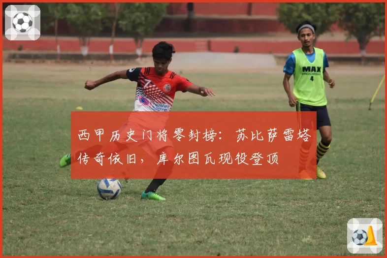 西甲历史门将零封榜：苏比萨雷塔传奇依旧，库尔图瓦现役登顶