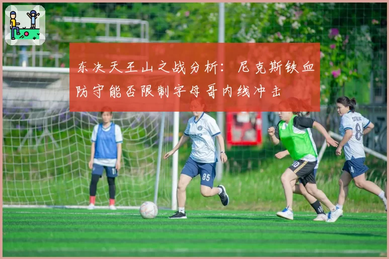 东决天王山之战分析：尼克斯铁血防守能否限制字母哥内线冲击