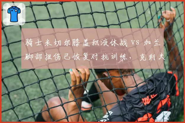 骑士米切尔膝盖积液休战 vs 加兰脚部扭伤已恢复对抗训练,克利夫兰后场双枪谁先回归?