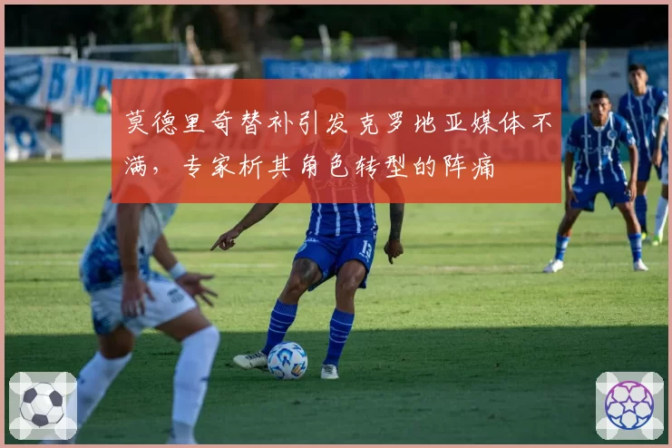 莫德里奇替补引发克罗地亚媒体不满，专家析其角色转型的阵痛