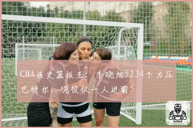 CBA历史篮板王:李晓旭5234个力压巴特尔,现役仅一人进前5