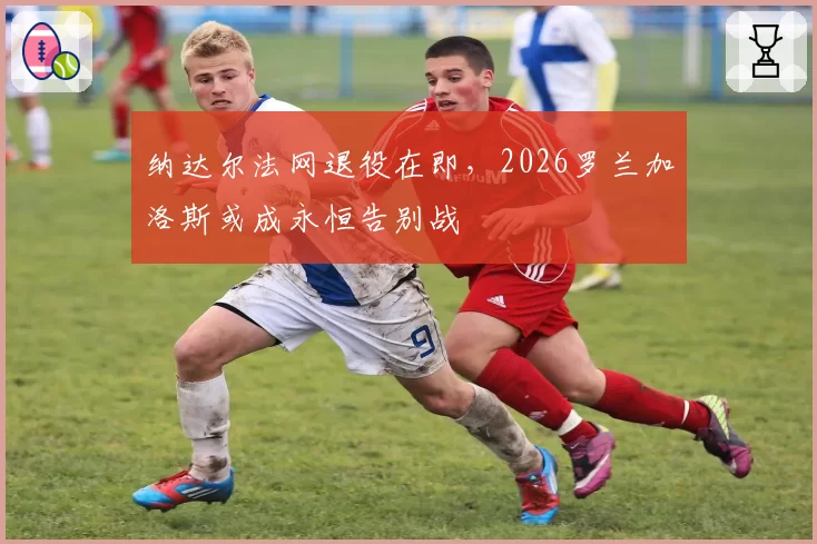 纳达尔法网退役在即,2026罗兰加洛斯或成永恒告别战