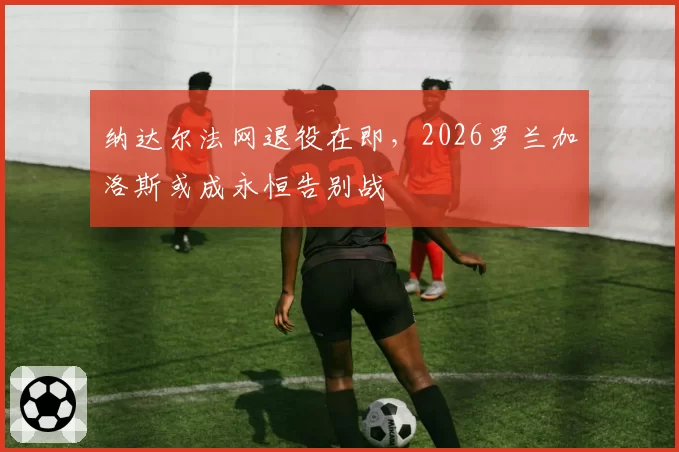 纳达尔法网退役在即,2026罗兰加洛斯或成永恒告别战