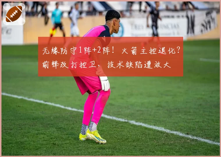 无缘防守1阵+2阵!火箭主控退化?前锋改打控卫,技术缺陷遭放大